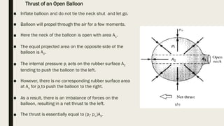 ■ Inflate balloon and do not tie the neck shut and let go.
■ Balloon will propel through the air for a few moments.
■ Here the neck of the balloon is open with area A1.
■ The equal projected area on the opposite side of the
balloon is A2.
■ The internal pressure pi acts on the rubber surface A2
tending to push the balloon to the left.
■ However, there is no corresponding rubber surface area
at A1 for pi to push the balloon to the right.
■ As a result, there is an imbalance of forces on the
balloon, resulting in a net thrust to the left.
■ The thrust is essentially equal to (pi- p∞)A2.
Thrust of an Open Balloon
 