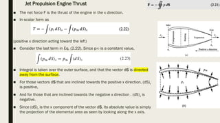 ■ The net force F is the thrust of the engine in the x direction.
■ In scalar form as
(positive x direction acting toward the left)
■ Consider the last term in Eq. (2.22). Since p∞ is a constant value,
■ Integral is taken over the outer surface, and that the vector dS is directed
away from the surface.
■ For those vectors dS that are inclined towards the positive x direction, (dS)x
is positive,
■ And for those that are inclined towards the negative x direction , (dS)x is
negative.
■ Since (dS)x is the x component of the vector dS, its absolute value is simply
the projection of the elemental area as seen by looking along the x axis.
Jet Propulsion Engine Thrust
 