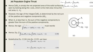 ■ Hence ∫(dS)x is simply the net projected area of the solid surface as
seen by looking along the x axis, which is the inlet area minus the
exit area, Ai - Ae.
■ However, the sign of the integral ∫(dS)x is determined by the net sum
of the positive and negative components (dS)x.
■ When Ae is less than Ai, the sum of the negative components is
greater than the sum of the positive components.
■ Hence, the sign of ∫(dS)x is negative, and we must rewrite
■ Hence, Eq. (2.23) becomes
■ Substituting Eq. (2.24) into Eq. (2.22), we have
Jet Propulsion Engine Thrust
 