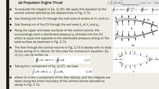 ■ To evaluate the integral in Eq. (2.26), We apply this equation to the
control volume defined by the dashed lines in Fig. 2.7b.
■ Gas flowing into the CV through the inlet area Ai enters at V∞ and p∞.
■ Gas flowing out of the CV through the exit area Ae at Ve and pe.
■ Along the upper and lower surfaces of the control volume, the
surroundings exert a distributed pressure pi directed into the CV;
which is equal and opposite to the distributed pressure acting on the
solid surface as sketched in Fig. 2.7b.
■ The flow through the control volume in Fig. 2.7d is steady with no body
forces acting on it. Hence, for this case the momentum equation, Eq.
(2.11), can be written as
■ Taking the x component of Eq. (2.27), we have
■ where Vx is the x component of the flow velocity, and the integrals are
taken along the entire boundary of the control volume denoted by
abcda in Fig. 2.7d.
Jet Propulsion Engine Thrust
 