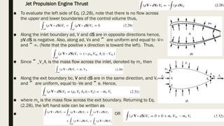 ■ To evaluate the left side of Eq. (2.28), note that there is no flow across
the upper and lower boundaries of the control volume thus,
■ Along the inlet boundary ad, V and dS are in opposite directions hence,
pV.dS is negative. Also, along ad, Vx and  are uniform and equal to -V∞
and ∞. (Note that the positive x direction is toward the left). Thus,
■ Since ∞V∞Ai is the mass flow across the inlet, denoted by mi, then
■ Along the exit boundary bc, V and dS are in the same direction, and V,
and  are uniform, equal to -Ve and e. Hence,
■ where me is the mass flow across the exit boundary. Returning to Eq.
(2.28), the left hand side can be written as
■ OR
Jet Propulsion Engine Thrust
 