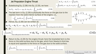■ Substituting Eq. (2.38) into Eq. (2.33), we have
■ The last term in Eq. (2.39) is physically the force on the gas due to the
reaction from the solid interior surface of the engine, i.e.,
■ Hence, Eq. (2.39) can be written as
■ Or
■ Return to Eq. (2.26) for the engine thrust; here the bracketed term is the
force on the solid surface due to the gas, which from Newton's third law
is equal and opposite to the force on the gas due to the solid surface.
Jet Propulsion Engine Thrust
 