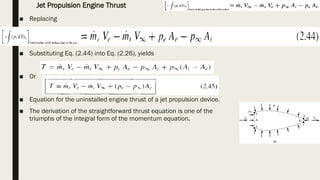 ■ Replacing
■ Substituting Eq. (2.44) into Eq. (2.26), yields
■ Or
■ Equation for the uninstalled engine thrust of a jet propulsion device.
■ The derivation of the straightforward thrust equation is one of the
triumphs of the integral form of the momentum equation.
Jet Propulsion Engine Thrust
 