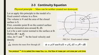 Let us apply this principle to the model of a
fixed control volume in a flow.
The volume is V and the area of the closed
surface is S.
First, consider point B on the control surface
and an elemental area around B, dS.
Let n be a unit vector normal to the surface at B.
Define dS = n.dS.
Also, let V and  be the local velocity and
density
2-3 Continuity Equation
Physical principle : Mass can be neither created nor destroyed.
m

denotes the mass flow through dS
FIG.2-4 Fixed control volume
The product Vn is called the mass flux, i.e., the flow of mass per unit area per unit time
 