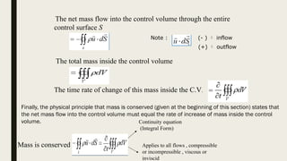 The net mass flow into the control volume through the entire
control surface S
The total mass inside the control volume
S
d
u



The time rate of change of this mass inside the C.V.
Mass is conserved
Continuity equation
(Integral Form)
Note : (- )  inflow
(+)  outflow
Applies to all flows , compressible
or incompressible , viscous or
inviscid
Finally, the physical principle that mass is conserved (given at the beginning of this section) states that
the net mass flow into the control volume must equal the rate of increase of mass inside the control
volume.
 