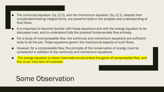 Some Observation
■ The continuity equation, Eq. (2.2), and the momentum equation, Eq. (2.1), despite their
complicated-looking integral forms, are powerful tools in the analysis and understanding of
fluid flows.
■ It is important to become familiar with these equations and with the energy equation to be
discussed next, and to understand fully the physical fundamentals they embody.
■ For a study of incompressible flow, the continuity and momentum equations are sufficient
tools to do the job. These equations govern the mechanical aspects of such flows.
■ However, for a compressible flow, the principle of the conservation of energy must be
considered in addition to the continuity and momentum equations.
■ The energy equation is where thermodynamics enters the game of compressible flow, and
this is our next item of business.
 