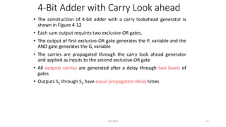 4-Bit Adder with Carry Look ahead
• The construction of 4-bit adder with a carry lookahead generator is
shown in Figure 4-12
• Each sum output requires two exclusive-OR gates.
• The output of first exclusive-OR gate generates the Pi variable and the
AND gate generates the Gi variable
• The carries are propagated through the carry look ahead generator
and applied as inputs to the second exclusive-OR gate
• All outputs carries are generated after a delay through two levels of
gates
• Outputs S1 through S3 have equal propagation delay times
12
Fall 2022
 
