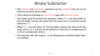Binary Subtractor
• The addition and subtraction operation can be combined into one circuit
with one common binary adder
• This is done by including an exclusive-OR gate with each full adder
• The mode input M controls the operation. When M=0, we have B0= B.
The full adder receives the value of B, the input carry is 0 and the circuit
performs A+B
• When M=1, we have B1= B’. The full adder receives the value of B’, the
input carry C0 is 1 and the circuit performs A plus the 2’s complement of
B. (A+1’s complement of B+1).
• The exclusive-OR with output V is for detecting an overflow (detail later,
in overflow)
16
Fall 2022
 
