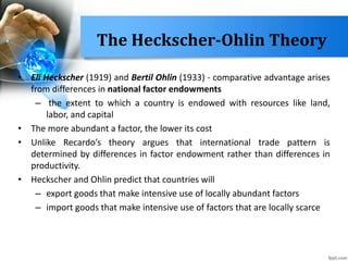 The Heckscher-Ohlin Theory
• Eli Heckscher (1919) and Bertil Ohlin (1933) - comparative advantage arises
from differences in national factor endowments
– the extent to which a country is endowed with resources like land,
labor, and capital
• The more abundant a factor, the lower its cost
• Unlike Recardo’s theory argues that international trade pattern is
determined by differences in factor endowment rather than differences in
productivity.
• Heckscher and Ohlin predict that countries will
– export goods that make intensive use of locally abundant factors
– import goods that make intensive use of factors that are locally scarce
 