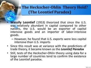 Does The Heckscher-Ohlin Theory Hold?
(The Leontief Paradox)
• Wassily Leontief (1953) theorized that since the U.S.
was relatively abundant in capital compared to other
nations, the U.S. would be an exporter of capital
intensive goods and an importer of labor-intensive
goods.
– However, he found that U.S. exports were less capital
intensive than U.S. imports
• Since this result was at variance with the predictions of
trade theory, it became known as the Leontief Paradox
• Still, tests of the Heckscher-Ohlin theory using data for a
large number of countries tend to confirm the existence
of the Leontief paradox.
 