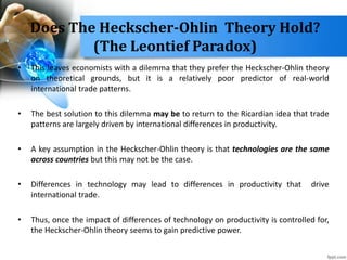• This leaves economists with a dilemma that they prefer the Heckscher-Ohlin theory
on theoretical grounds, but it is a relatively poor predictor of real-world
international trade patterns.
• The best solution to this dilemma may be to return to the Ricardian idea that trade
patterns are largely driven by international differences in productivity.
• A key assumption in the Heckscher-Ohlin theory is that technologies are the same
across countries but this may not be the case.
• Differences in technology may lead to differences in productivity that drive
international trade.
• Thus, once the impact of differences of technology on productivity is controlled for,
the Heckscher-Ohlin theory seems to gain predictive power.
Does The Heckscher-Ohlin Theory Hold?
(The Leontief Paradox)
 