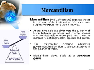 Mercantilism
Mercantilism (mid-16th century) suggests that it
is in a country’s best interest to maintain a trade
surplus -to export more than it imports.
• At that time gold and silver were the currency of
trade between countries and country always
tries to accumulate more gold and silver to
increase its national wealth, prestige and power.
• The mercantilist doctrine advocates
government intervention to achieve a surplus in
the balance of trade.
• Mercantilism views trade as a zero-sum
game.
 