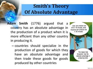 Smith’s Theory
Of Absolute Advantage
Adam Smith (1776) argued that a
country has an absolute advantage in
the production of a product when it is
more efficient than any other country
in producing it.
– countries should specialize in the
production of goods for which they
have an absolute advantage and
then trade these goods for goods
produced by other countries
 