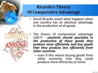 Ricardo’s Theory
Of Comparative Advantage
• David Ricardo asked what happens when
one country has an absolute advantage
in the production of all goods
• The theory of comparative advantage
(1817) - countries should specialize in
the production of those goods they
produce most efficiently and buy goods
that they produce less efficiently from
other countries
– even if this means buying goods from
other countries that they could
produce more efficiently at home
 