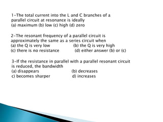 1-The total current into the L and C branches of a
parallel circuit at resonance is ideally
(a) maximum (b) low (c) high (d) zero
2-The resonant frequency of a parallel circuit is
approximately the same as a series circuit when
(a) the Q is very low (b) the Q is very high
(c) there is no resistance (d) either answer (b) or (c)
3-If the resistance in parallel with a parallel resonant circuit
is reduced, the bandwidth
(a) disappears (b) decreases
c) becomes sharper d) increases
 