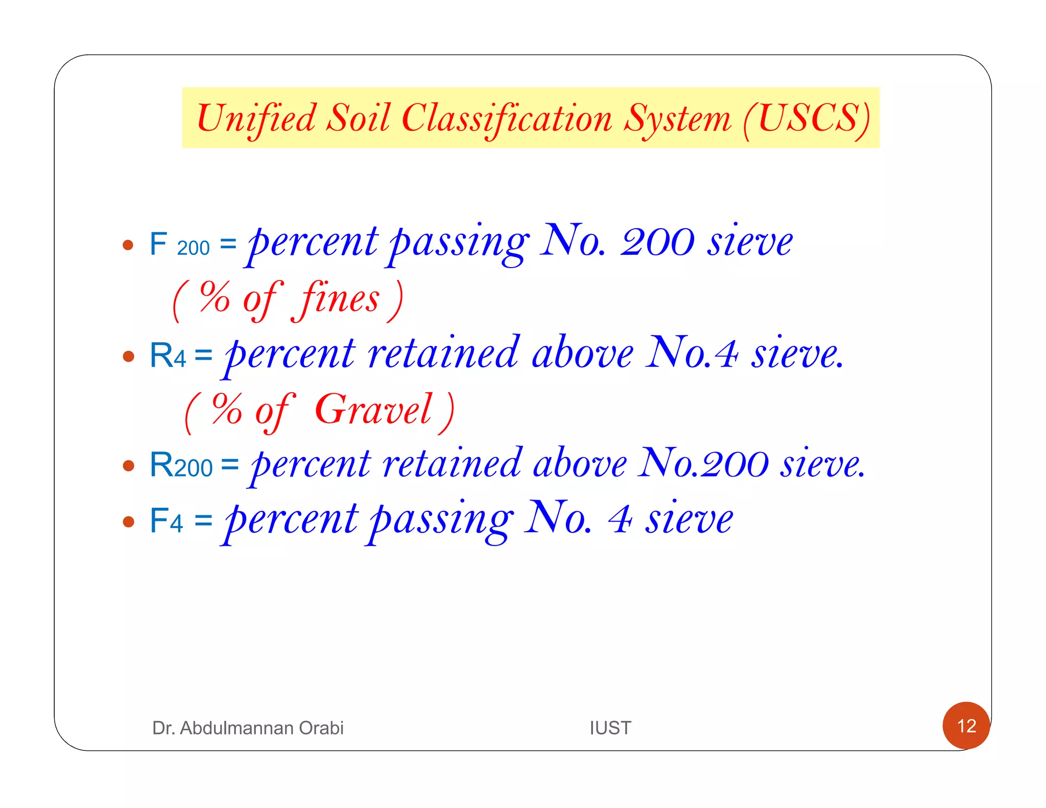 Unified Soil Classification System (USCS)
F 200 = percent passing No. 200 sieve
( % of fines )
R4 = percent retained above No.4 sieve.
( % of Gravel )
R200 = percent retained above No.200 sieve.
F4 = percent passing No. 4 sieve
Dr. Abdulmannan Orabi IUST 12
 
