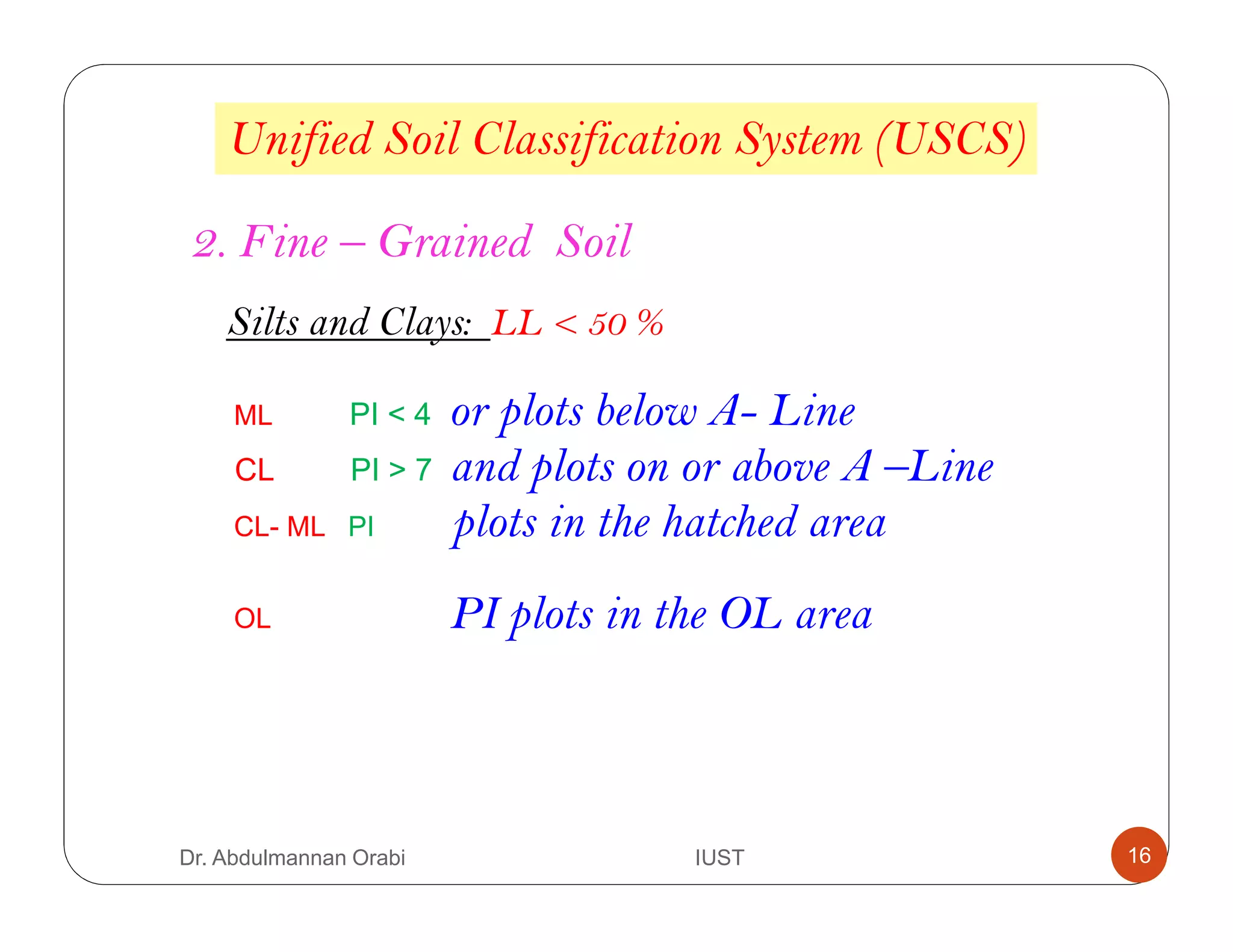 Unified Soil Classification System (USCS)
2. Fine – Grained Soil
Silts and Clays: LL < 50 %
ML PI < 4 or plots below A- Line
CL PI > 7 and plots on or above A –Line
CL- ML PI plots in the hatched area
OL PI plots in the OL area
Dr. Abdulmannan Orabi IUST 16
 