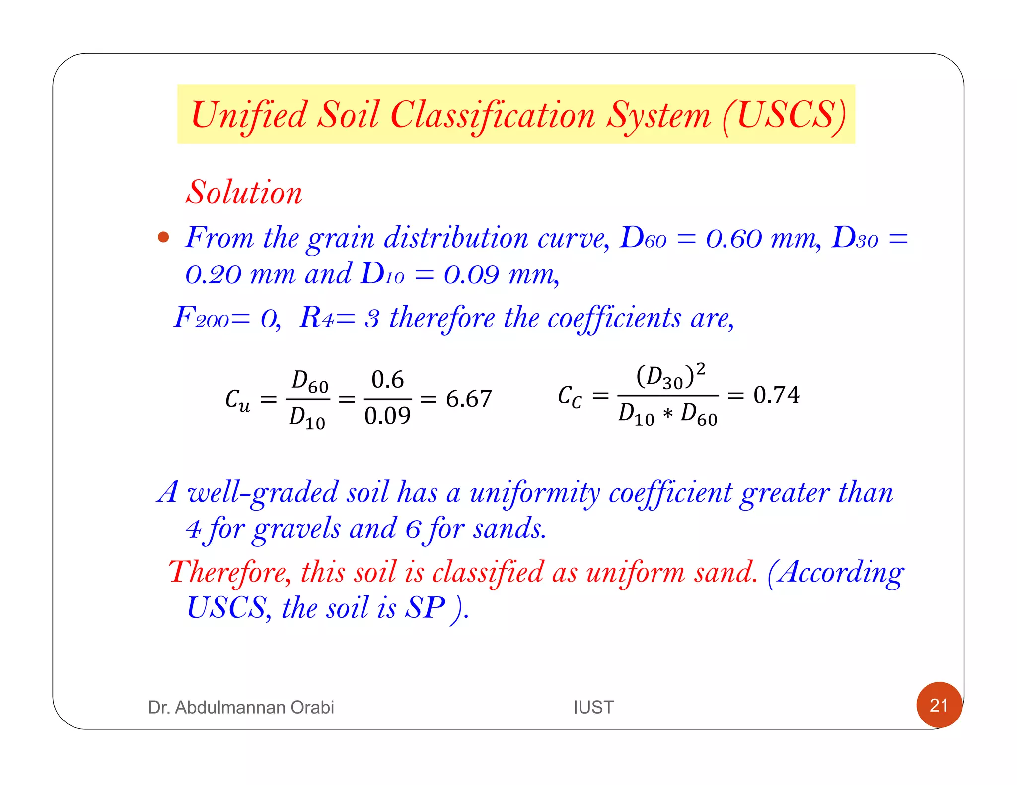 Unified Soil Classification System (USCS)
Solution
From the grain distribution curve, D60 = 0.60 mm, D30 =
0.20 mm and D10 = 0.09 mm,
F200= 0, R4= 3 therefore the coefficients are,
A well-graded soil has a uniformity coefficient greater than
4 for gravels and 6 for sands.
Therefore, this soil is classified as uniform sand. (According
USCS, the soil is SP ).
= =
0.6
0.09
= 6.67 =
∗
= 0.74
Dr. Abdulmannan Orabi IUST 21
 