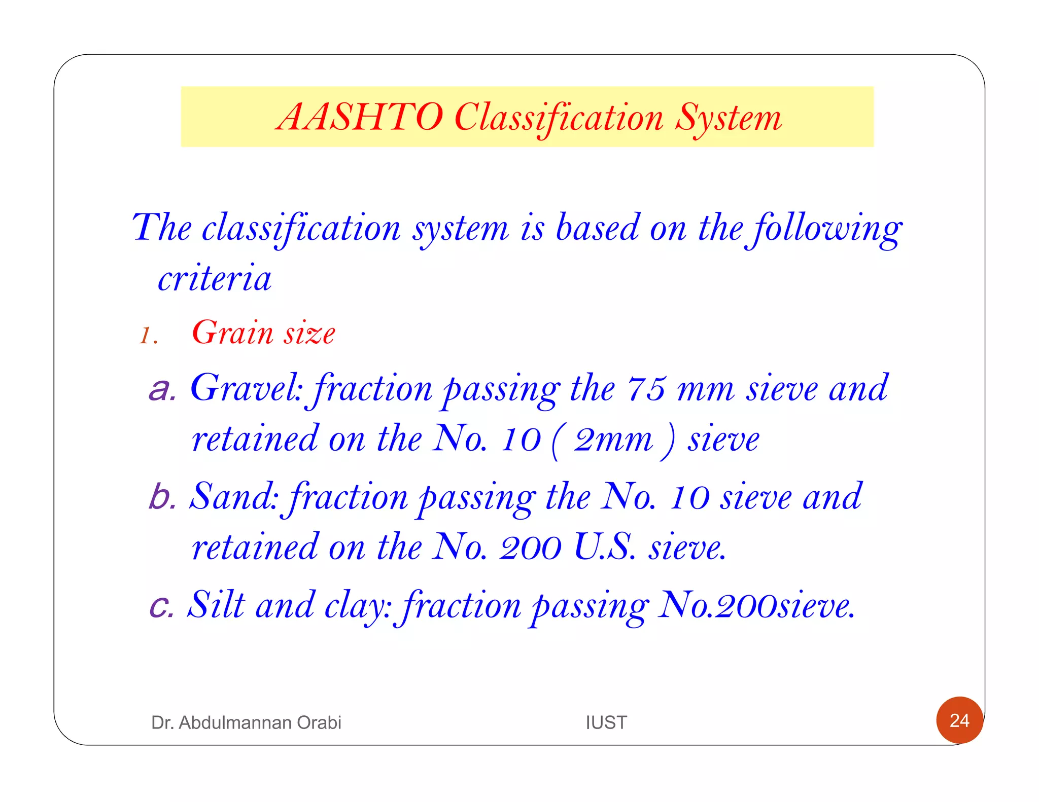 AASHTO Classification System
The classification system is based on the following
criteria
1. Grain size
a. Gravel: fraction passing the 75 mm sieve and
retained on the No. 10 ( 2mm ) sieve
b. Sand: fraction passing the No. 10 sieve and
retained on the No. 200 U.S. sieve.
c. Silt and clay: fraction passing No.200sieve.
Dr. Abdulmannan Orabi IUST 24
 