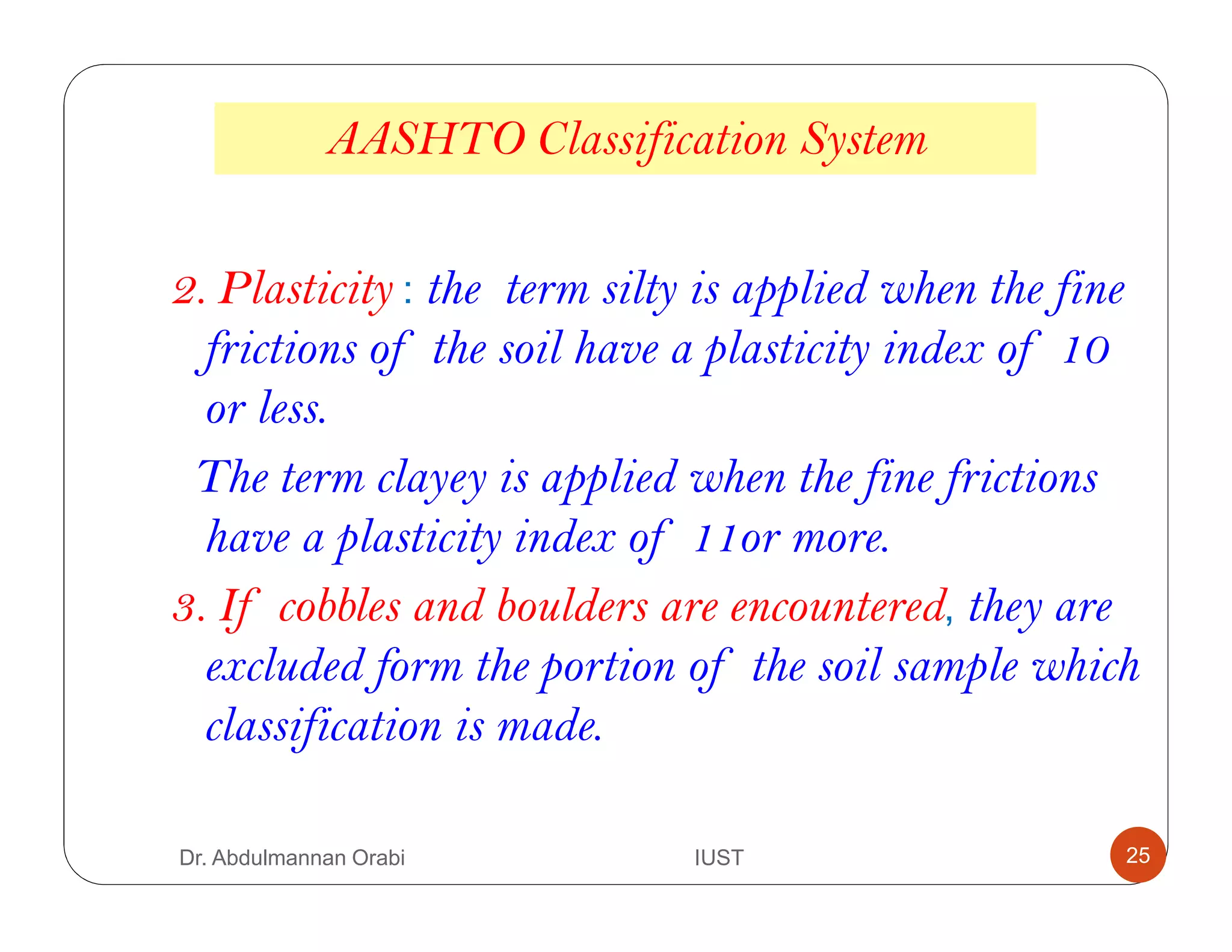 AASHTO Classification System
2. Plasticity : the term silty is applied when the fine
frictions of the soil have a plasticity index of 10
or less.
The term clayey is applied when the fine frictions
have a plasticity index of 11or more.
3. If cobbles and boulders are encountered, they are
excluded form the portion of the soil sample which
classification is made.
Dr. Abdulmannan Orabi IUST 25
 