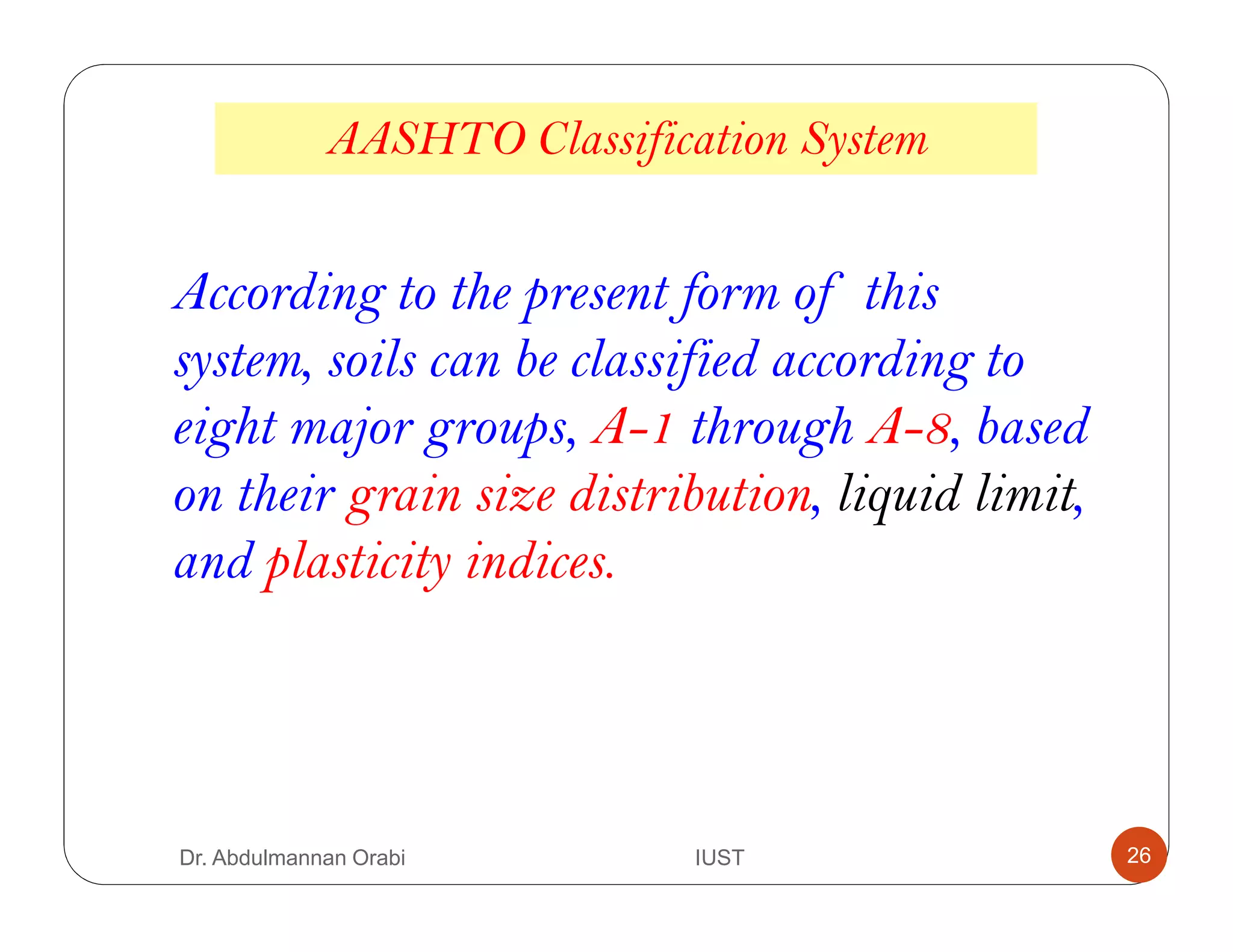 According to the present form of this
system, soils can be classified according to
eight major groups, A-1 through A-8, based
on their grain size distribution, liquid limit,
and plasticity indices.
AASHTO Classification System
Dr. Abdulmannan Orabi IUST 26
 