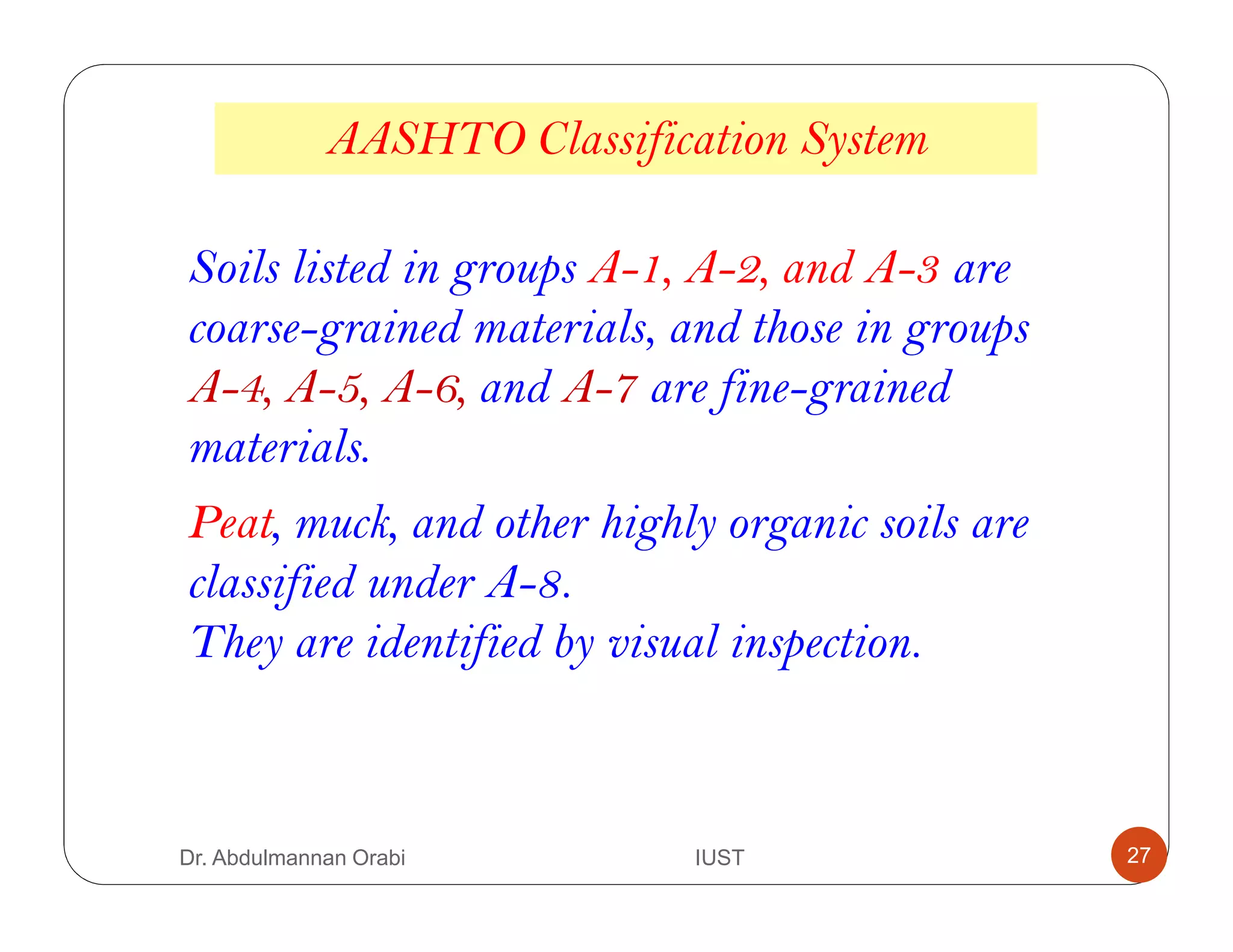 Soils listed in groups A-1, A-2, and A-3 are
coarse-grained materials, and those in groups
A-4, A-5, A-6, and A-7 are fine-grained
materials.
Peat, muck, and other highly organic soils are
classified under A-8.
They are identified by visual inspection.
AASHTO Classification System
Dr. Abdulmannan Orabi IUST 27
 