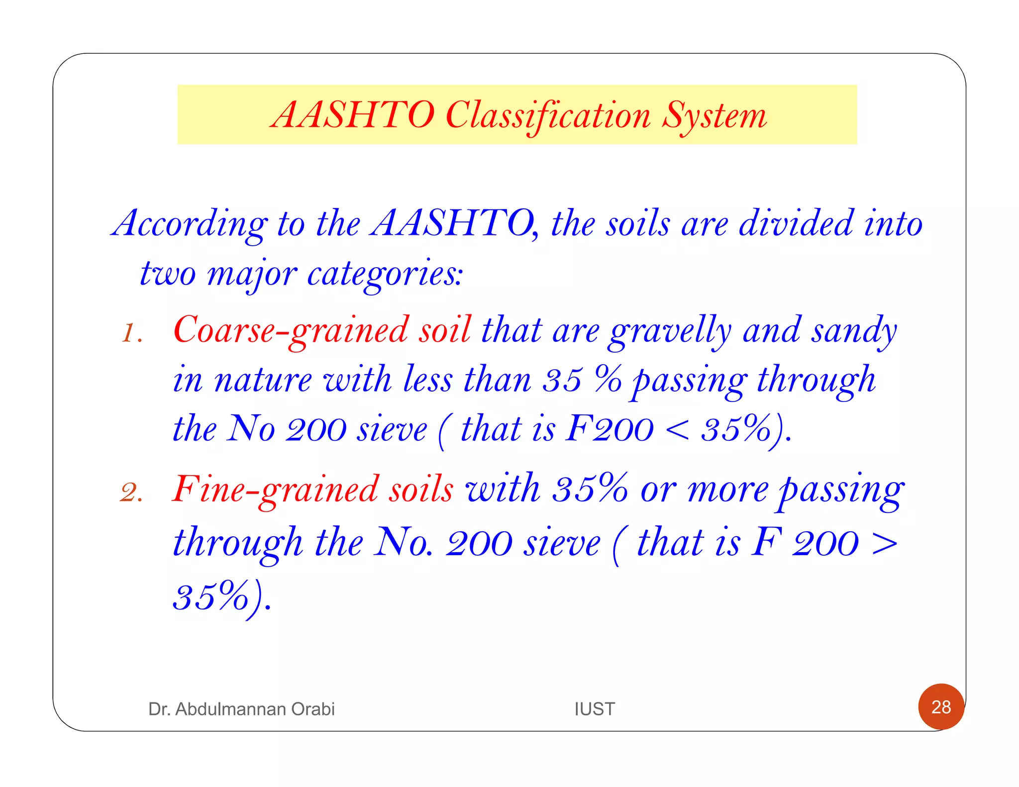 AASHTO Classification System
According to the AASHTO, the soils are divided into
two major categories:
1. Coarse-grained soil that are gravelly and sandy
in nature with less than 35 % passing through
the No 200 sieve ( that is F200 < 35%).
2. Fine-grained soils with 35% or more passing
through the No. 200 sieve ( that is F 200 >
35%).
Dr. Abdulmannan Orabi IUST 28
 