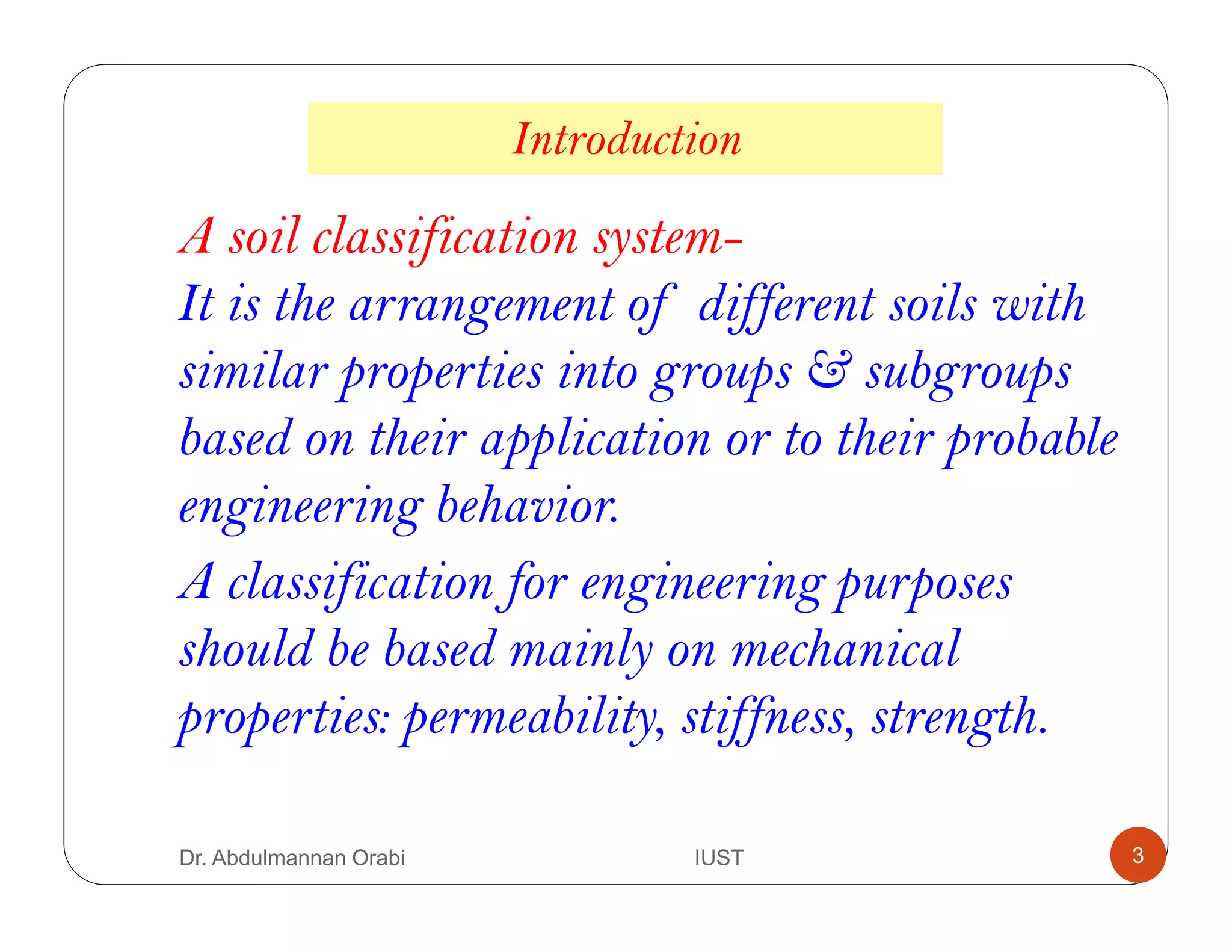 A soil classification system-
It is the arrangement of different soils with
similar properties into groups & subgroups
based on their application or to their probable
engineering behavior.
Introduction
A classification for engineering purposes
should be based mainly on mechanical
properties: permeability, stiffness, strength.
Dr. Abdulmannan Orabi IUST 3
 