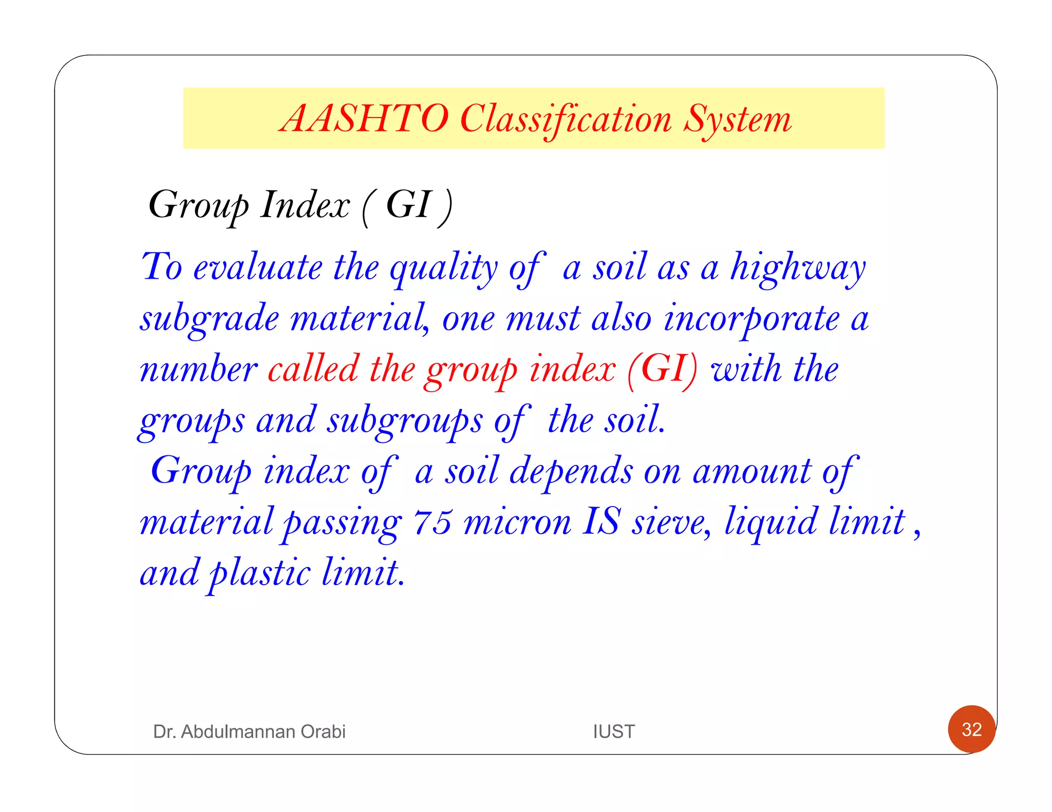 AASHTO Classification System
Group Index ( GI )
To evaluate the quality of a soil as a highway
subgrade material, one must also incorporate a
number called the group index (GI) with the
groups and subgroups of the soil.
Group index of a soil depends on amount of
material passing 75 micron IS sieve, liquid limit ,
and plastic limit.
Dr. Abdulmannan Orabi IUST 32
 