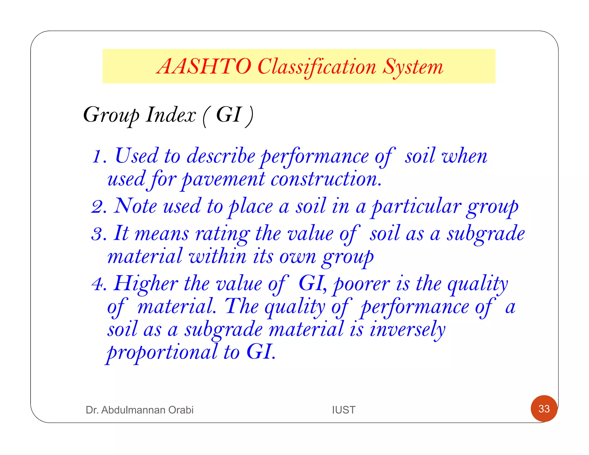 AASHTO Classification System
Group Index ( GI )
1. Used to describe performance of soil when
used for pavement construction.
2. Note used to place a soil in a particular group
3. It means rating the value of soil as a subgrade
material within its own group
4. Higher the value of GI, poorer is the quality
of material. The quality of performance of a
soil as a subgrade material is inversely
proportional to GI.
Dr. Abdulmannan Orabi IUST 33
 