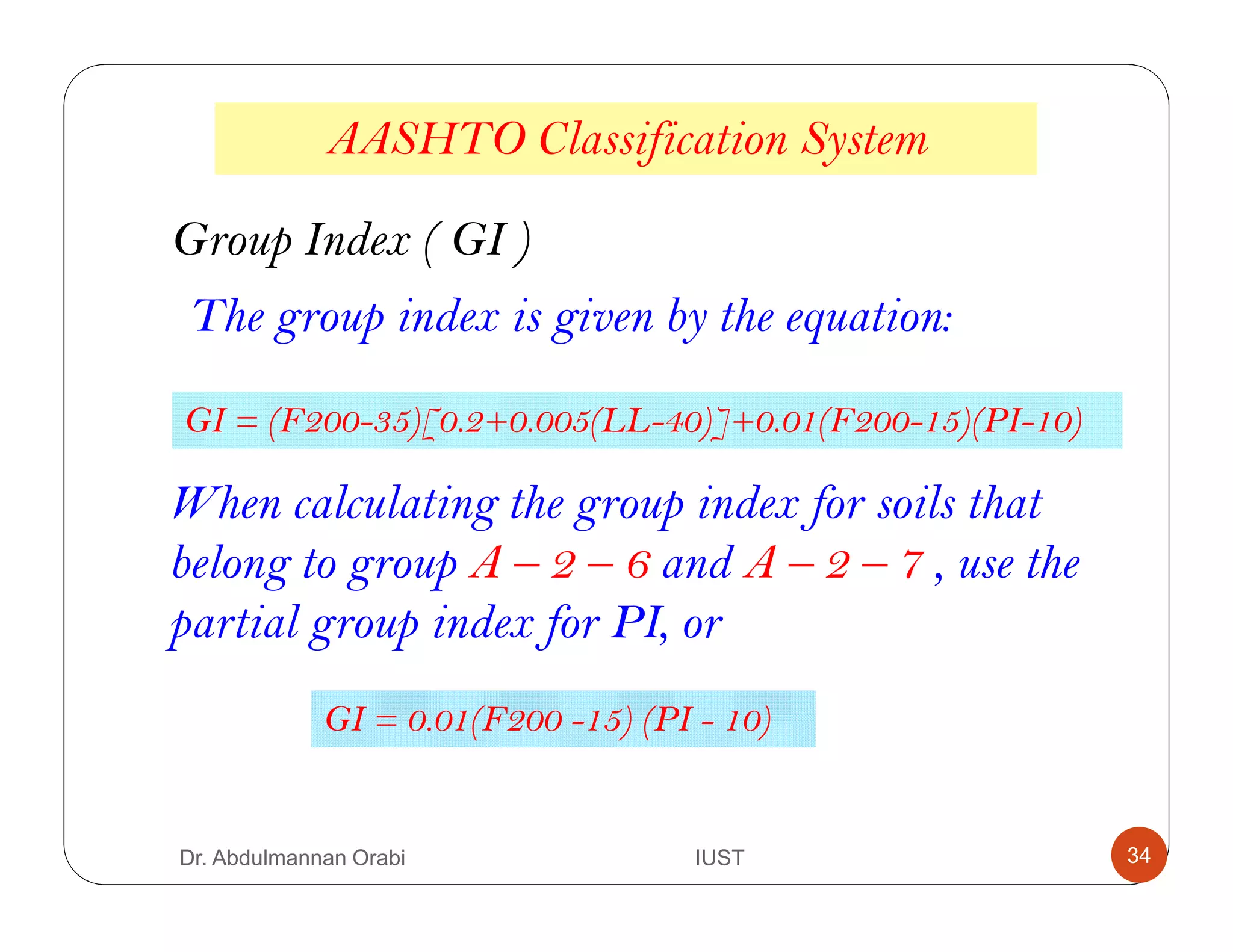 AASHTO Classification System
Group Index ( GI )
The group index is given by the equation:
GI = (F200-35)[0.2+0.005(LL-40)]+0.01(F200-15)(PI-10)
When calculating the group index for soils that
belong to group A – 2 – 6 and A – 2 – 7 , use the
partial group index for PI, or
GI = 0.01(F200 -15) (PI - 10)
Dr. Abdulmannan Orabi IUST 34
 
