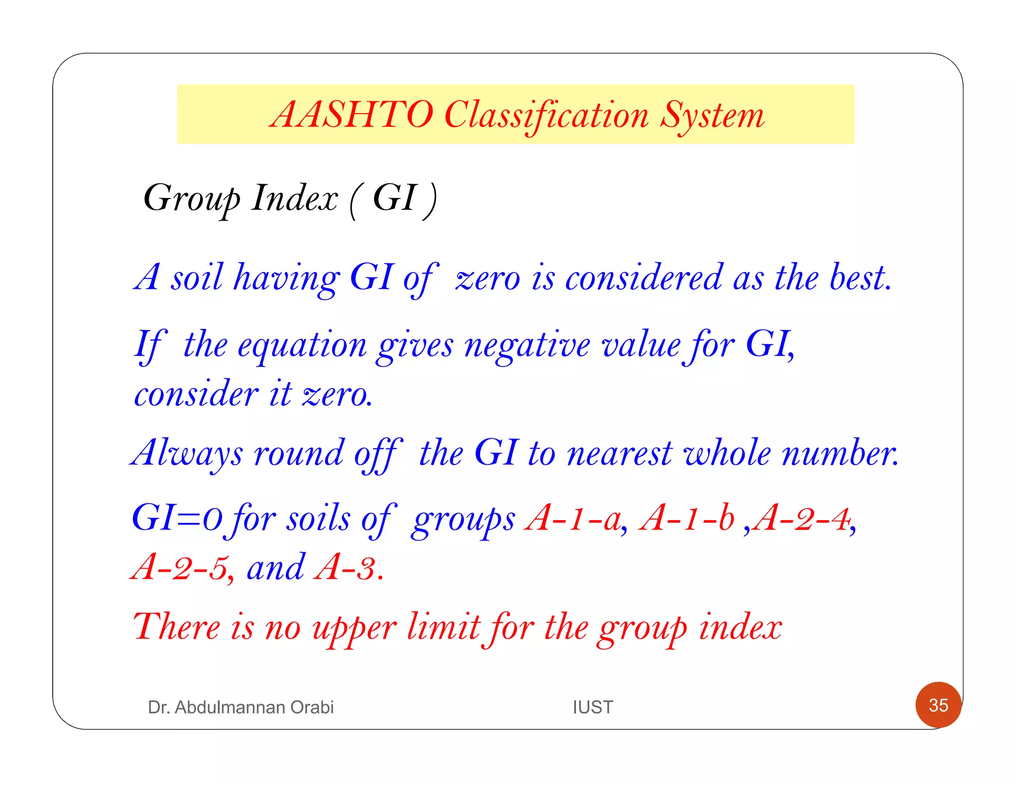 AASHTO Classification System
A soil having GI of zero is considered as the best.
If the equation gives negative value for GI,
consider it zero.
Always round off the GI to nearest whole number.
GI=0 for soils of groups A-1-a, A-1-b ,A-2-4,
A-2-5, and A-3.
Group Index ( GI )
There is no upper limit for the group index
Dr. Abdulmannan Orabi IUST 35
 