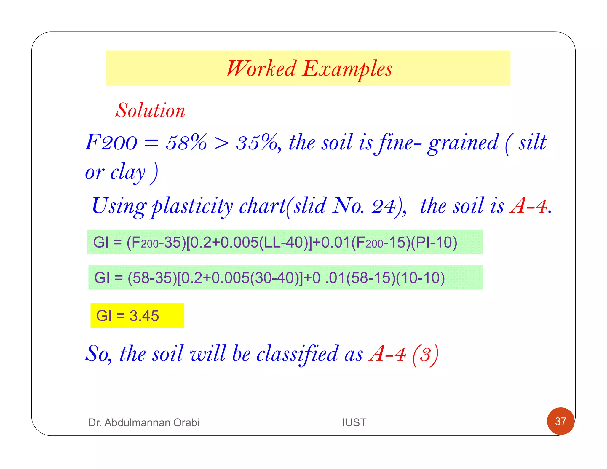 F200 = 58% > 35%, the soil is fine- grained ( silt
or clay )
Using plasticity chart(slid No. 24), the soil is A-4.
So, the soil will be classified as A-4 (3)
Worked Examples
Solution
GI = (F200-35)[0.2+0.005(LL-40)]+0.01(F200-15)(PI-10)
GI = (58-35)[0.2+0.005(30-40)]+0 .01(58-15)(10-10)
GI = 3.45
Dr. Abdulmannan Orabi IUST 37
 