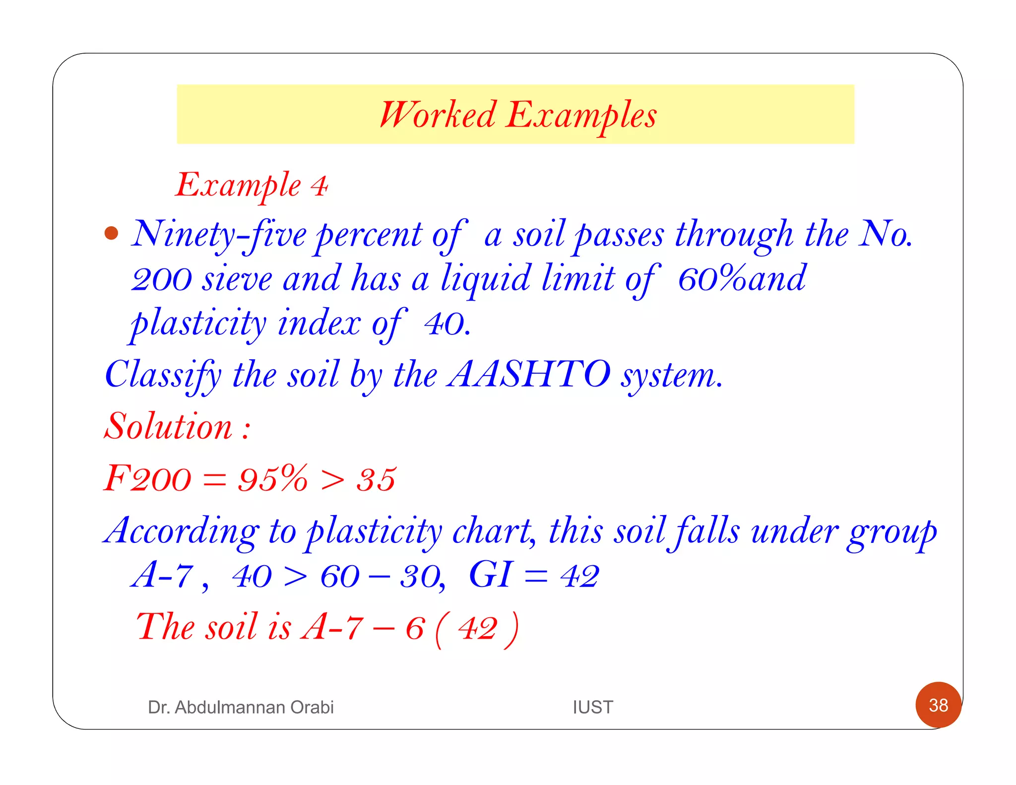 Worked Examples
Example 4
Ninety-five percent of a soil passes through the No.
200 sieve and has a liquid limit of 60%and
plasticity index of 40.
Classify the soil by the AASHTO system.
Solution :
F200 = 95% > 35
According to plasticity chart, this soil falls under group
A-7 , 40 > 60 – 30, GI = 42
The soil is A-7 – 6 ( 42 )
Dr. Abdulmannan Orabi IUST 38
 