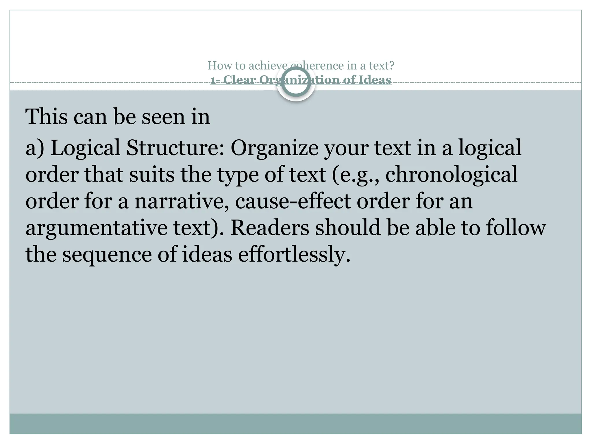 How to achieve coherence in a text?
1- Clear Organization of Ideas
This can be seen in
a) Logical Structure: Organize your text in a logical
order that suits the type of text (e.g., chronological
order for a narrative, cause-effect order for an
argumentative text). Readers should be able to follow
the sequence of ideas effortlessly.
 