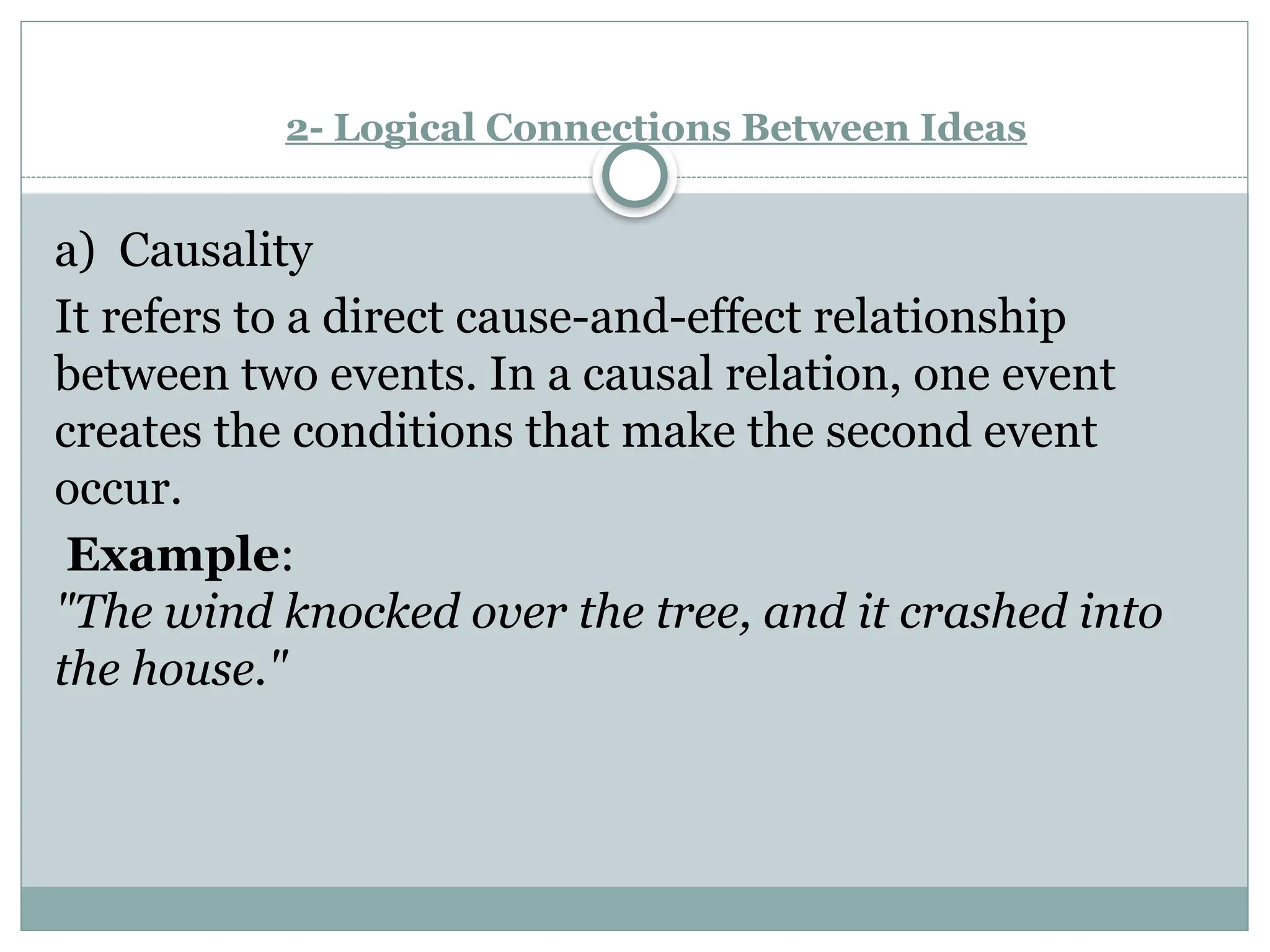2- Logical Connections Between Ideas
a) Causality
It refers to a direct cause-and-effect relationship
between two events. In a causal relation, one event
creates the conditions that make the second event
occur.
Example:
"The wind knocked over the tree, and it crashed into
the house."
 
