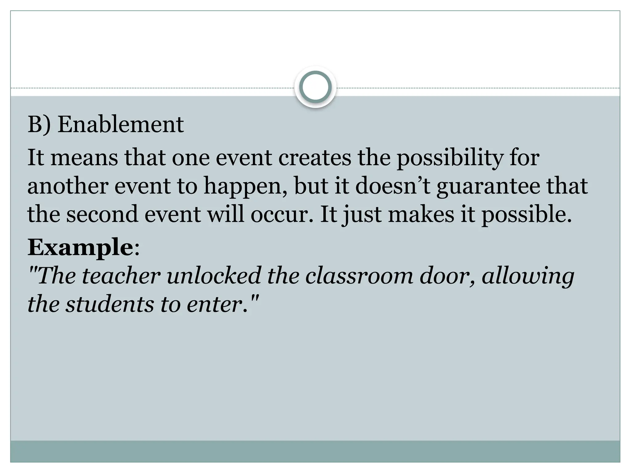 B) Enablement
It means that one event creates the possibility for
another event to happen, but it doesn’t guarantee that
the second event will occur. It just makes it possible.
Example:
"The teacher unlocked the classroom door, allowing
the students to enter."
 