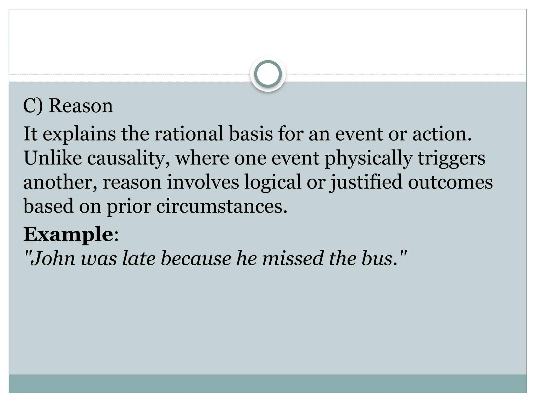 C) Reason
It explains the rational basis for an event or action.
Unlike causality, where one event physically triggers
another, reason involves logical or justified outcomes
based on prior circumstances.
Example:
"John was late because he missed the bus."
 