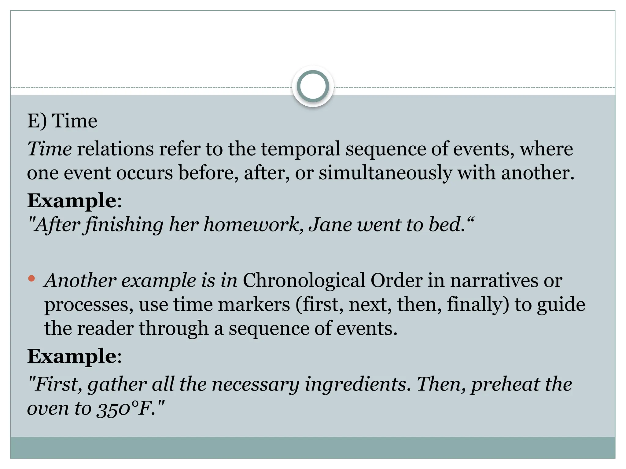 E) Time
Time relations refer to the temporal sequence of events, where
one event occurs before, after, or simultaneously with another.
Example:
"After finishing her homework, Jane went to bed.“
 Another example is in Chronological Order in narratives or
processes, use time markers (first, next, then, finally) to guide
the reader through a sequence of events.
Example:
"First, gather all the necessary ingredients. Then, preheat the
oven to 350°F."
 