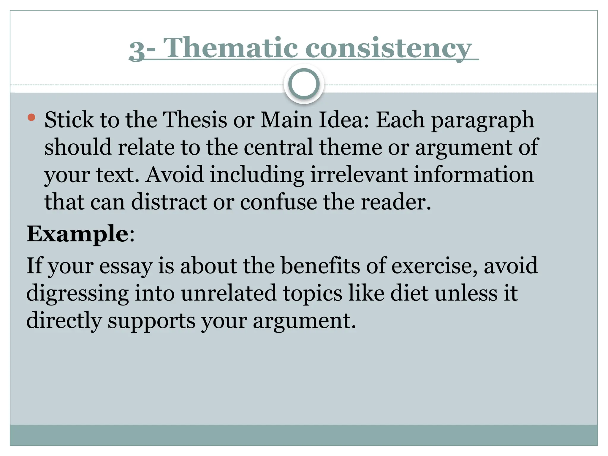 3- Thematic consistency
 Stick to the Thesis or Main Idea: Each paragraph
should relate to the central theme or argument of
your text. Avoid including irrelevant information
that can distract or confuse the reader.
Example:
If your essay is about the benefits of exercise, avoid
digressing into unrelated topics like diet unless it
directly supports your argument.
 