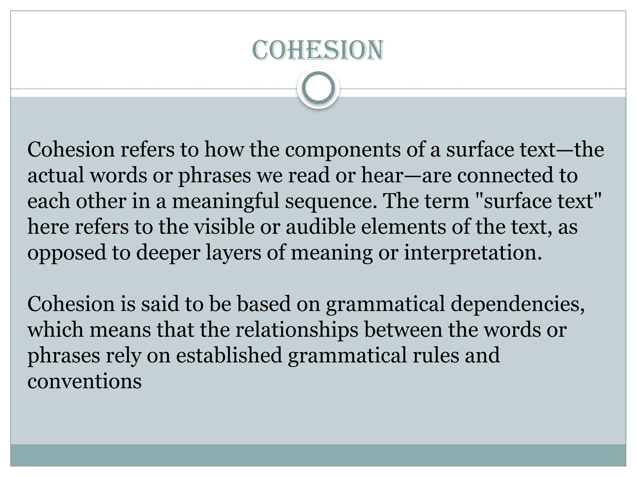 COHESION
Cohesion refers to how the components of a surface text—the
actual words or phrases we read or hear—are connected to
each other in a meaningful sequence. The term "surface text"
here refers to the visible or audible elements of the text, as
opposed to deeper layers of meaning or interpretation.
Cohesion is said to be based on grammatical dependencies,
which means that the relationships between the words or
phrases rely on established grammatical rules and
conventions
 