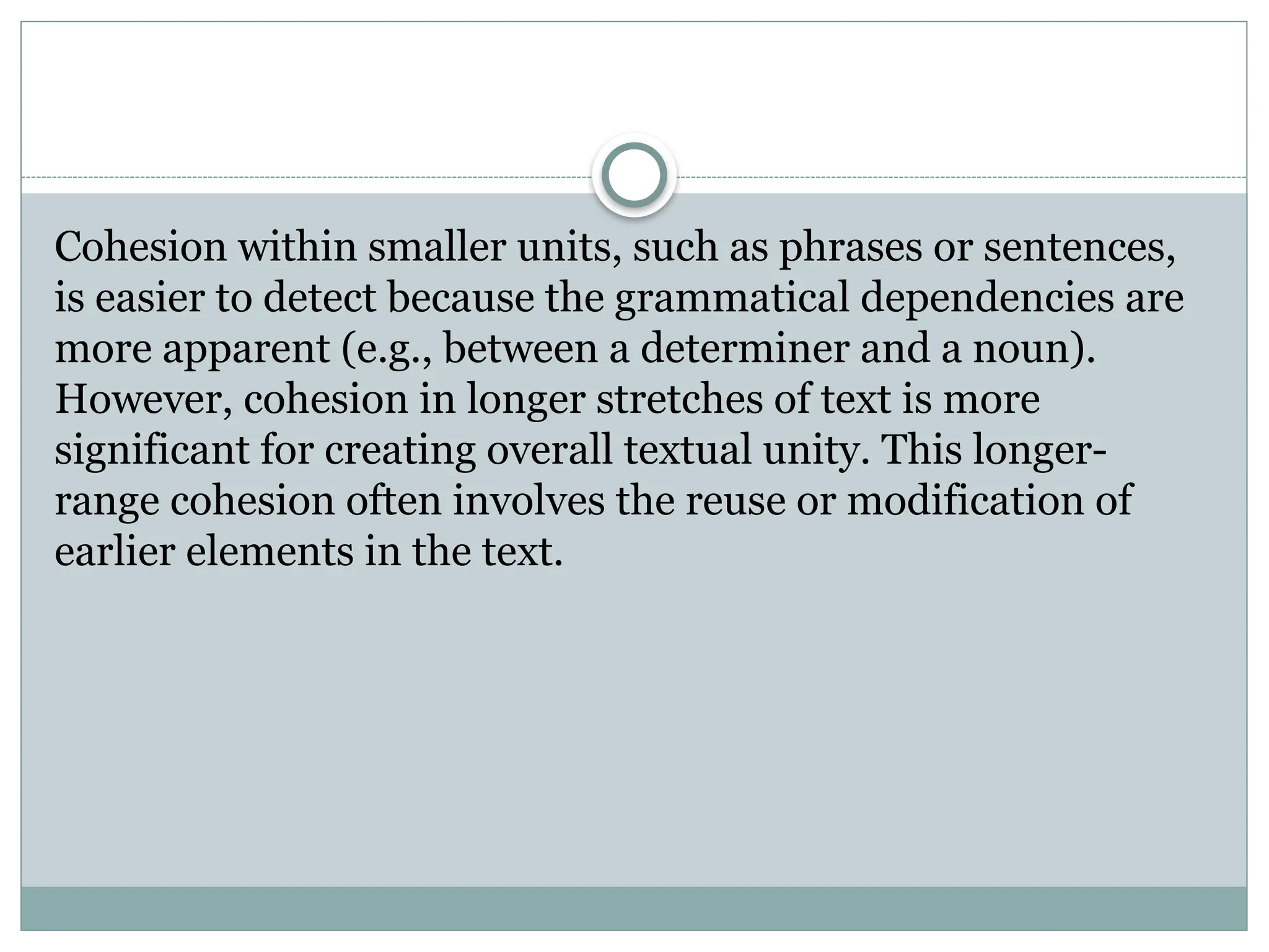 Cohesion within smaller units, such as phrases or sentences,
is easier to detect because the grammatical dependencies are
more apparent (e.g., between a determiner and a noun).
However, cohesion in longer stretches of text is more
significant for creating overall textual unity. This longer-
range cohesion often involves the reuse or modification of
earlier elements in the text.
 