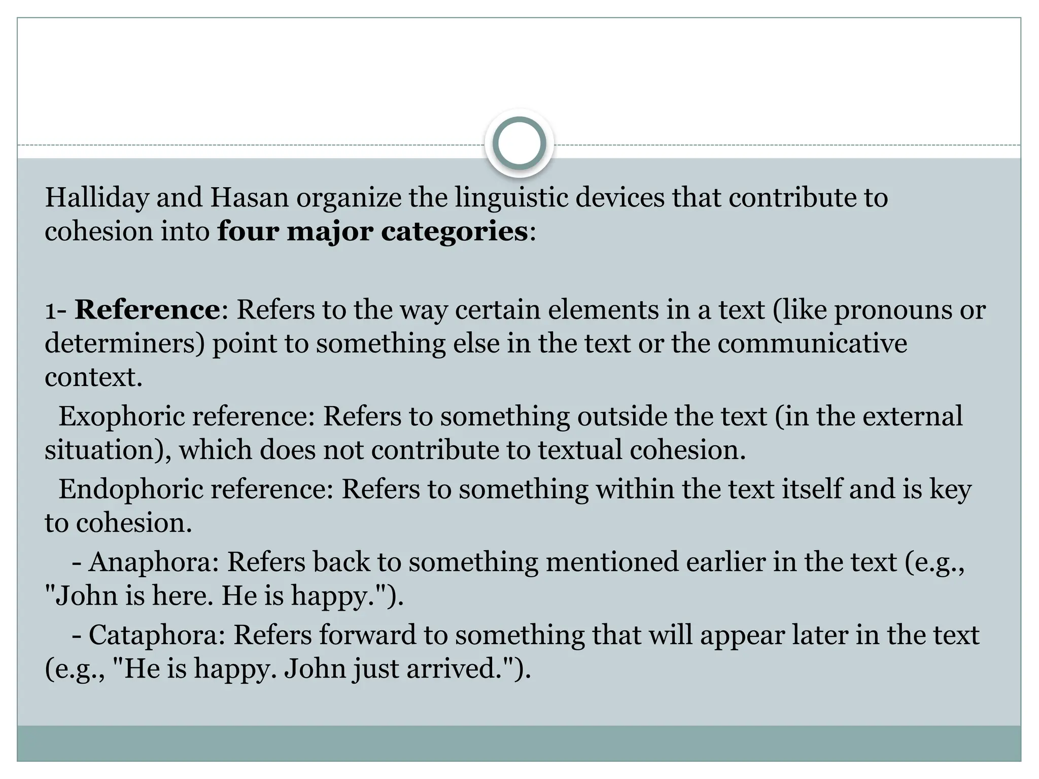 Halliday and Hasan organize the linguistic devices that contribute to
cohesion into four major categories:
1- Reference: Refers to the way certain elements in a text (like pronouns or
determiners) point to something else in the text or the communicative
context.
Exophoric reference: Refers to something outside the text (in the external
situation), which does not contribute to textual cohesion.
Endophoric reference: Refers to something within the text itself and is key
to cohesion.
- Anaphora: Refers back to something mentioned earlier in the text (e.g.,
"John is here. He is happy.").
- Cataphora: Refers forward to something that will appear later in the text
(e.g., "He is happy. John just arrived.").
 