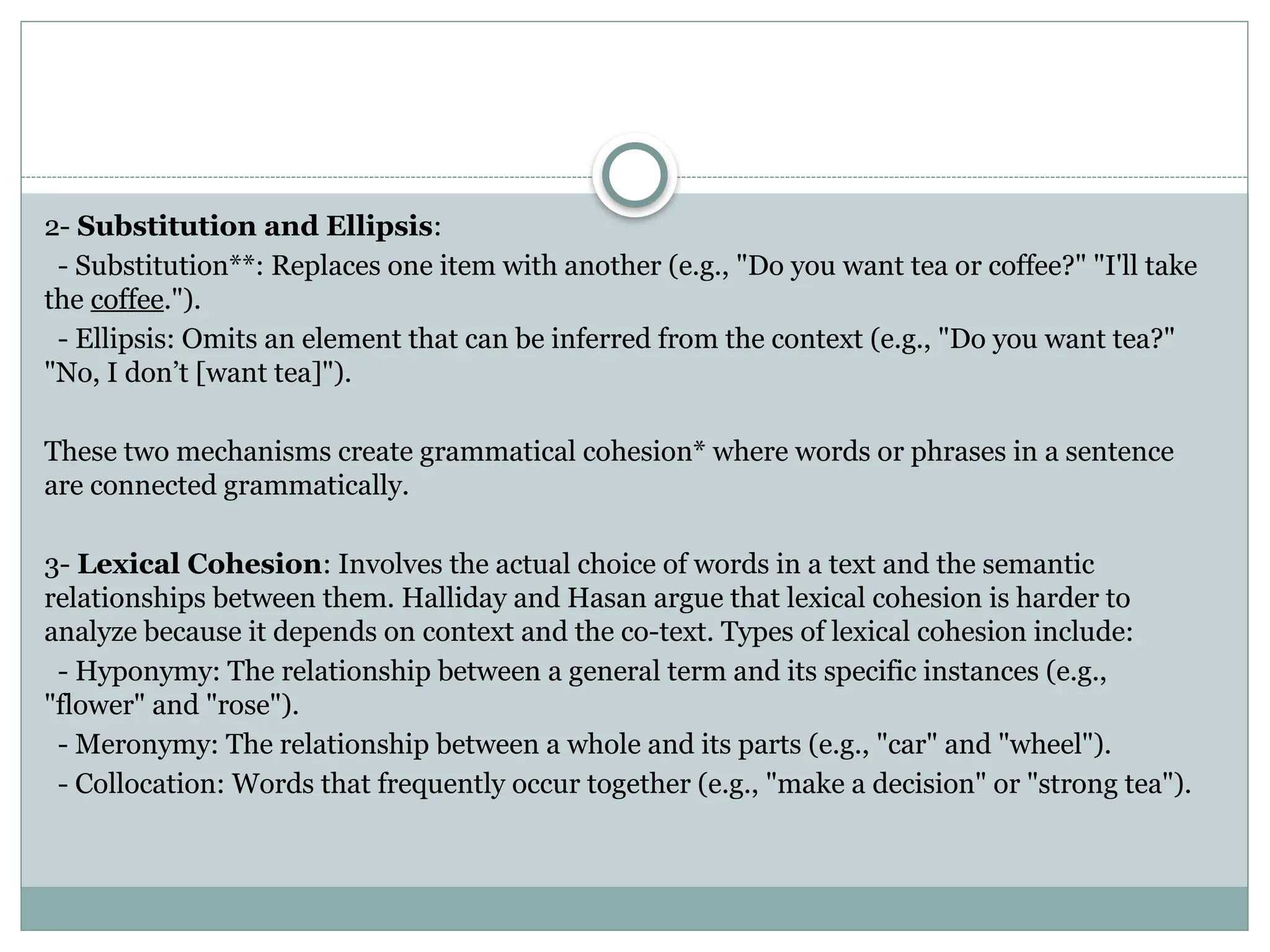 2- Substitution and Ellipsis:
- Substitution**: Replaces one item with another (e.g., "Do you want tea or coffee?" "I'll take
the coffee.").
- Ellipsis: Omits an element that can be inferred from the context (e.g., "Do you want tea?"
"No, I don’t [want tea]").
These two mechanisms create grammatical cohesion* where words or phrases in a sentence
are connected grammatically.
3- Lexical Cohesion: Involves the actual choice of words in a text and the semantic
relationships between them. Halliday and Hasan argue that lexical cohesion is harder to
analyze because it depends on context and the co-text. Types of lexical cohesion include:
- Hyponymy: The relationship between a general term and its specific instances (e.g.,
"flower" and "rose").
- Meronymy: The relationship between a whole and its parts (e.g., "car" and "wheel").
- Collocation: Words that frequently occur together (e.g., "make a decision" or "strong tea").
 