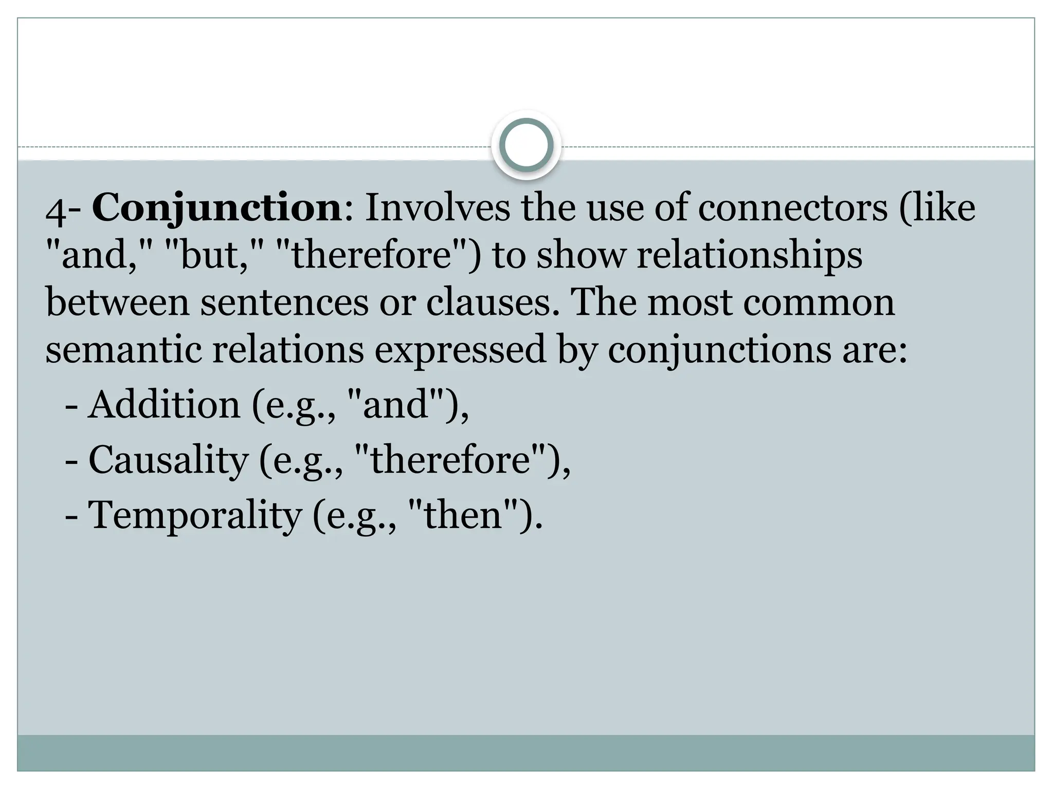 4- Conjunction: Involves the use of connectors (like
"and," "but," "therefore") to show relationships
between sentences or clauses. The most common
semantic relations expressed by conjunctions are:
- Addition (e.g., "and"),
- Causality (e.g., "therefore"),
- Temporality (e.g., "then").
 