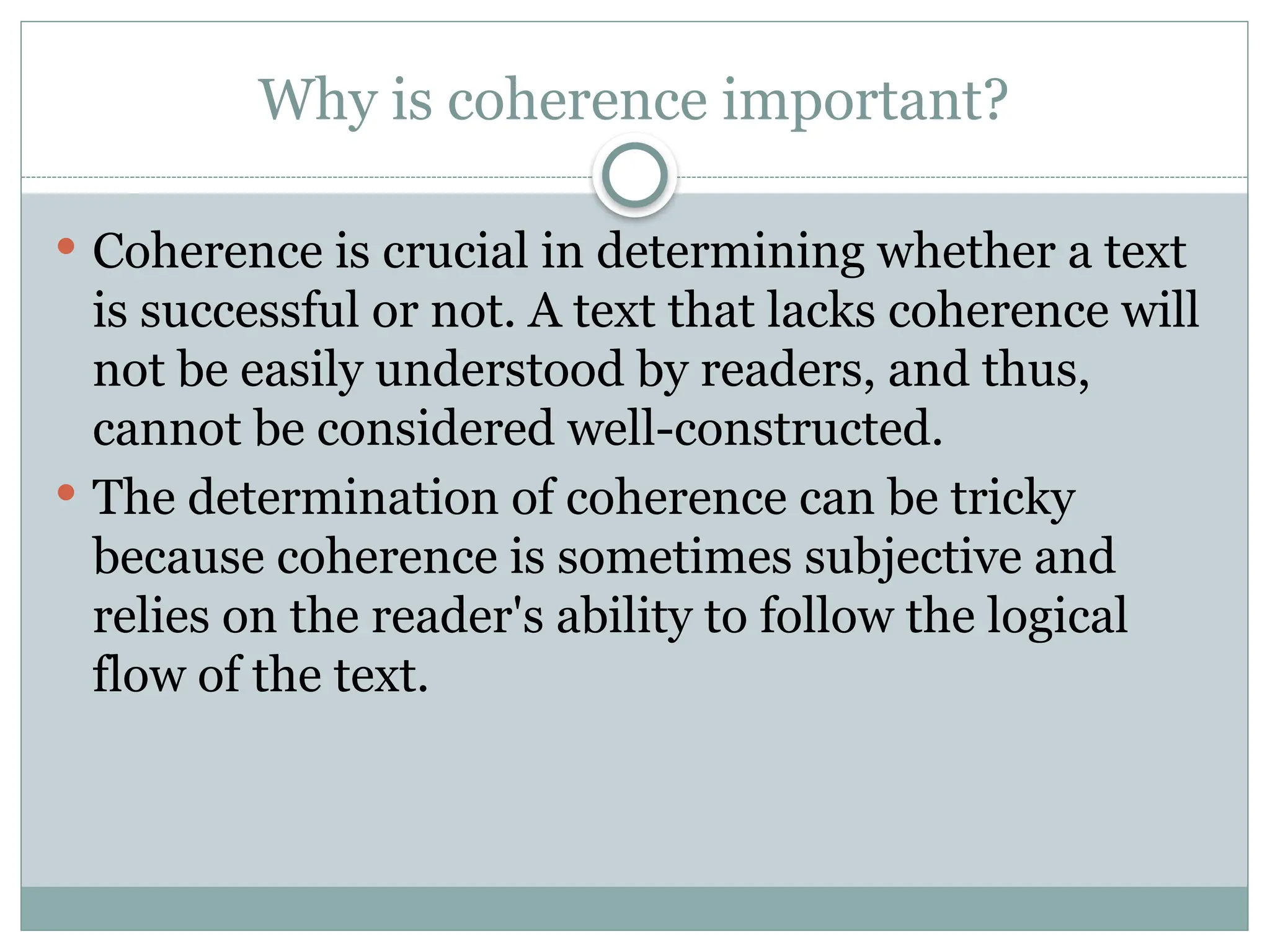 Why is coherence important?
 Coherence is crucial in determining whether a text
is successful or not. A text that lacks coherence will
not be easily understood by readers, and thus,
cannot be considered well-constructed.
 The determination of coherence can be tricky
because coherence is sometimes subjective and
relies on the reader's ability to follow the logical
flow of the text.
 