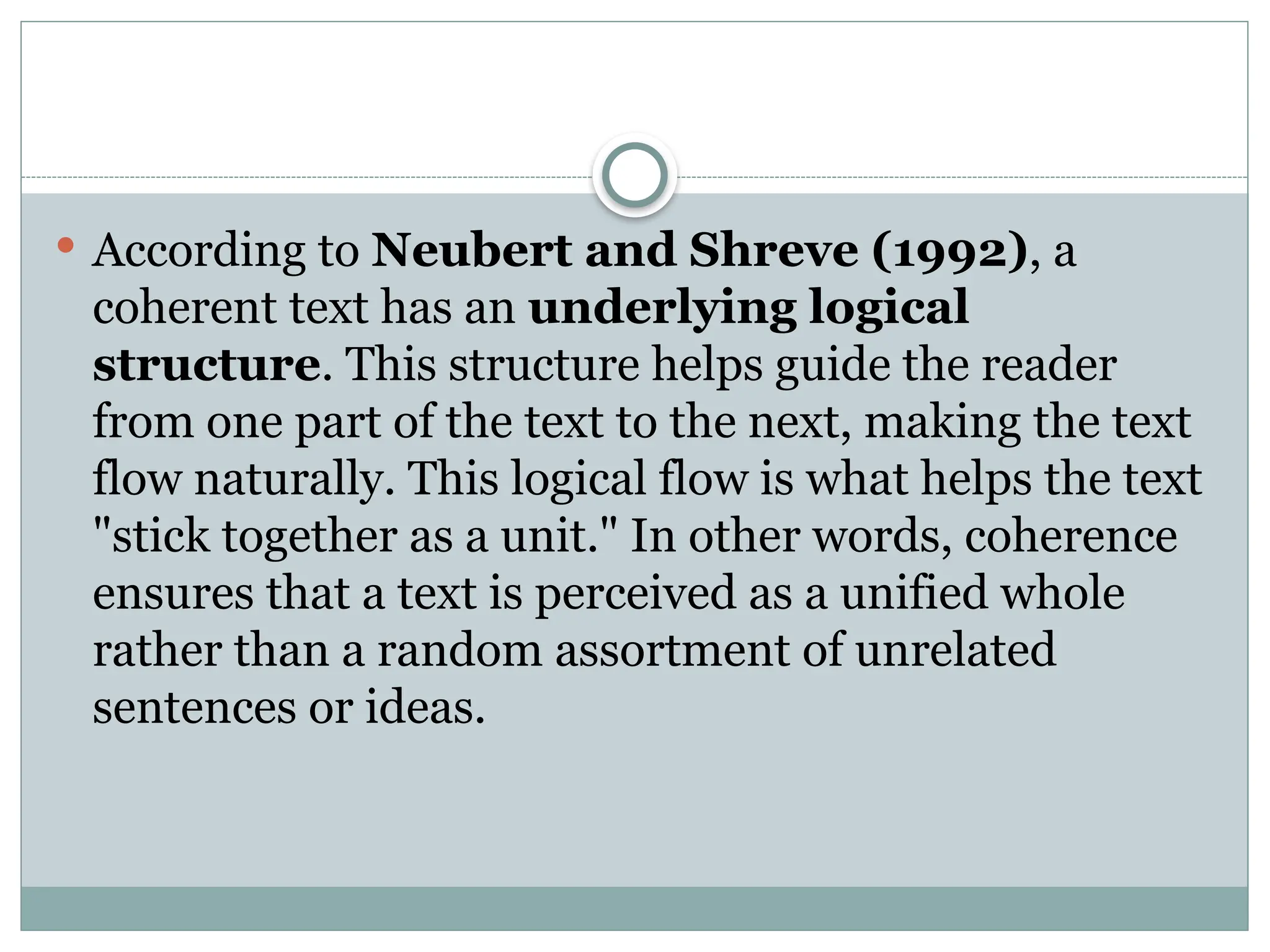  According to Neubert and Shreve (1992), a
coherent text has an underlying logical
structure. This structure helps guide the reader
from one part of the text to the next, making the text
flow naturally. This logical flow is what helps the text
"stick together as a unit." In other words, coherence
ensures that a text is perceived as a unified whole
rather than a random assortment of unrelated
sentences or ideas.
 