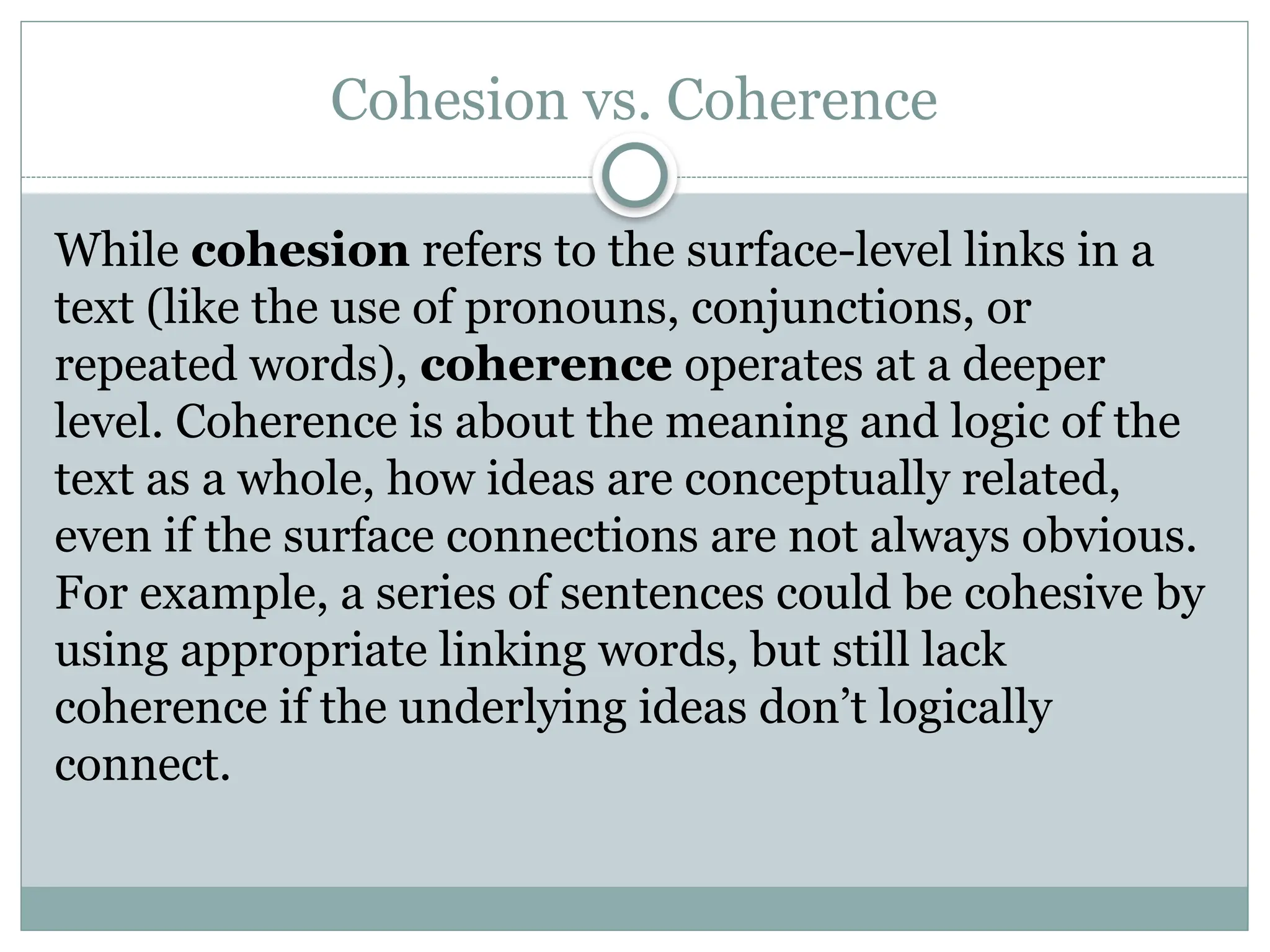 Cohesion vs. Coherence
While cohesion refers to the surface-level links in a
text (like the use of pronouns, conjunctions, or
repeated words), coherence operates at a deeper
level. Coherence is about the meaning and logic of the
text as a whole, how ideas are conceptually related,
even if the surface connections are not always obvious.
For example, a series of sentences could be cohesive by
using appropriate linking words, but still lack
coherence if the underlying ideas don’t logically
connect.
 