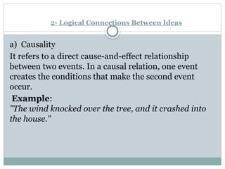2- Logical Connections Between Ideas
a) Causality
It refers to a direct cause-and-effect relationship
between two events. In a causal relation, one event
creates the conditions that make the second event
occur.
Example:
"The wind knocked over the tree, and it crashed into
the house."
 