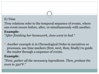 E) Time
Time relations refer to the temporal sequence of events, where
one event occurs before, after, or simultaneously with another.
Example:
"After finishing her homework, Jane went to bed.“
 Another example is in Chronological Order in narratives or
processes, use time markers (first, next, then, finally) to guide
the reader through a sequence of events.
Example:
"First, gather all the necessary ingredients. Then, preheat the
oven to 350°F."
 